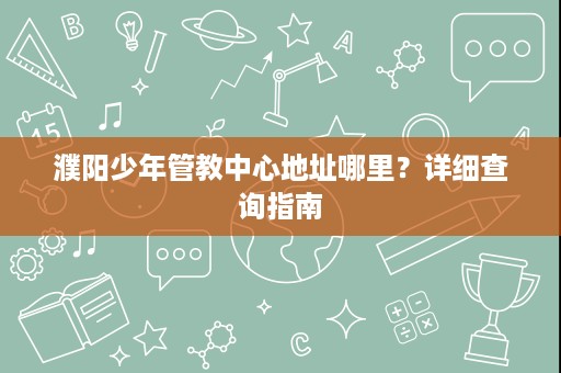 濮阳少年管教中心地址哪里?详细查询指南 濮阳少年管教中心地址哪里?详细查询指南