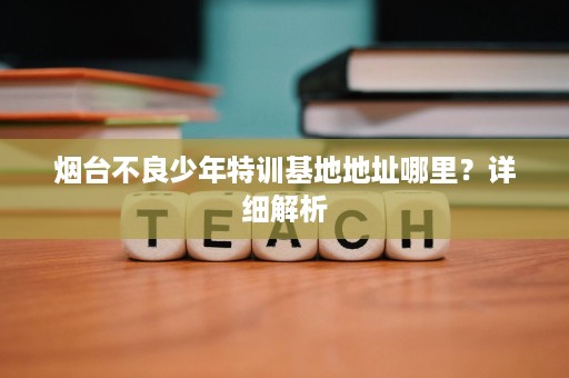 烟台不良少年特训基地地址哪里?详细解析 烟台不良少年特训基地地址哪里?详细解析