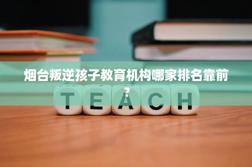 烟台叛逆孩子教育机构哪家排名靠前? 烟台叛逆孩子教育机构哪家排名靠前?