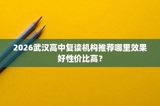 2026武汉高中复读机构推荐哪里效果好性价比高? 2026武汉高中复读机构推荐哪里效果好性价比高?