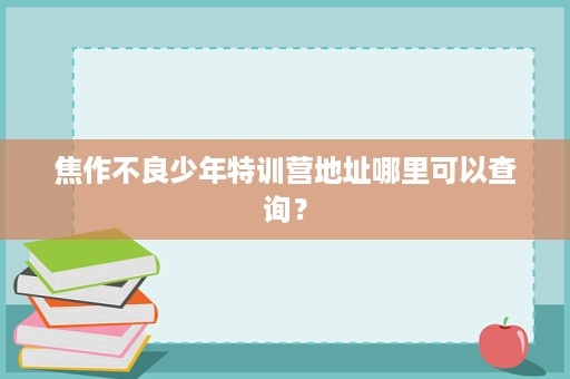 焦作不良少年特训营地址哪里可以查询? 焦作不良少年特训营地址哪里可以查询?