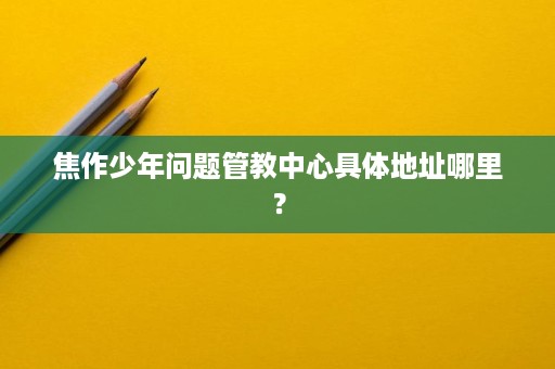 焦作少年问题管教中心具体地址哪里? 焦作少年问题管教中心具体地址哪里?