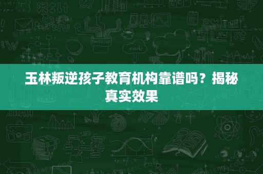玉林叛逆孩子教育机构靠谱吗？揭秘真实效果