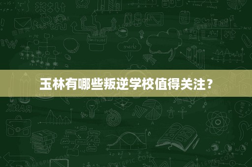 玉林有哪些叛逆学校值得关注？