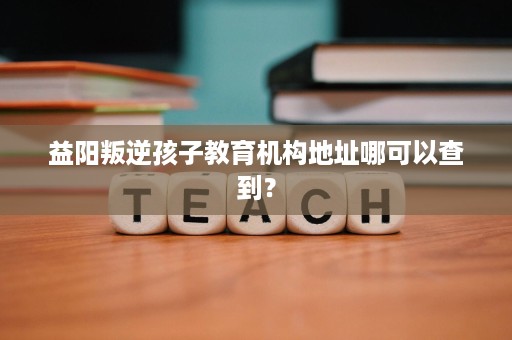益阳叛逆孩子教育机构地址哪可以查到? 益阳叛逆孩子教育机构地址哪可以查到?