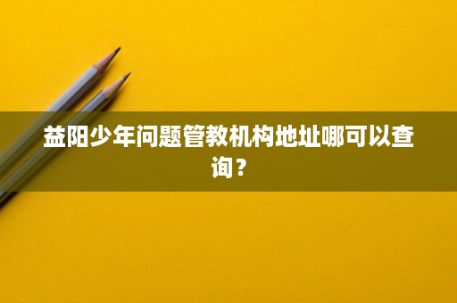 益阳少年问题管教机构地址哪可以查询？