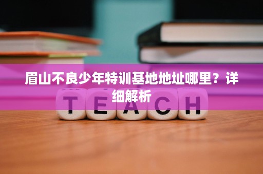 眉山不良少年特训基地地址哪里？详细解析