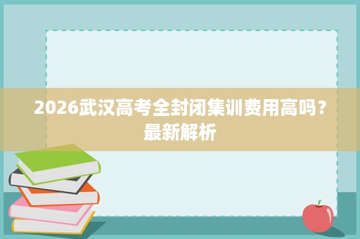 2026武汉高考全封闭集训费用高吗?最新解析 2026武汉高考全封闭集训费用高吗?最新解析