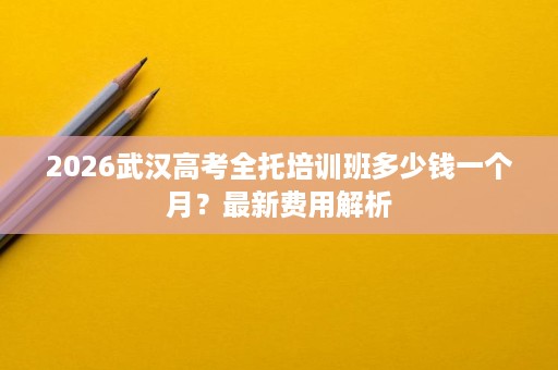 2026武汉高考全托培训班多少钱一个月?最新费用解析 2026武汉高考全托培训班多少钱一个月?最新费用解析