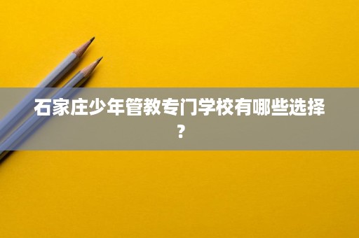 石家庄少年管教专门学校有哪些选择？
