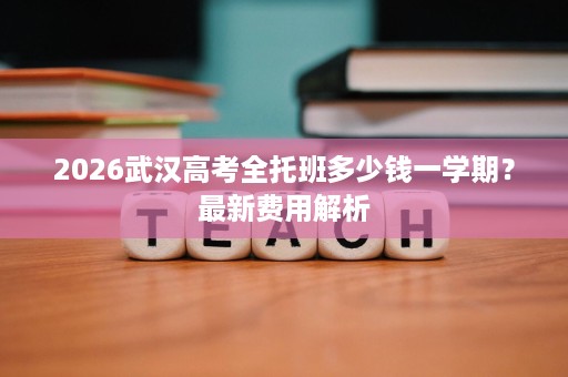 2026武汉高考全托班多少钱一学期?最新费用解析 2026武汉高考全托班多少钱一学期?最新费用解析