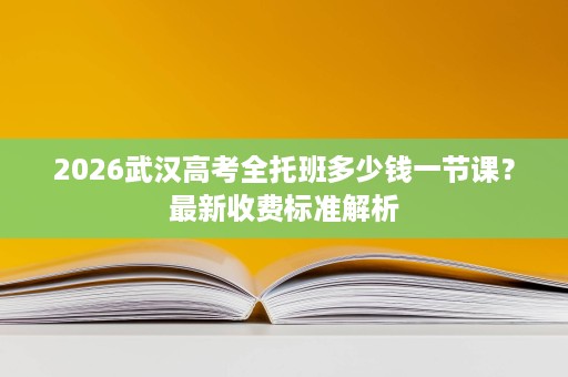2026武汉高考全托班多少钱一节课?最新收费标准解析 2026武汉高考全托班多少钱一节课?最新收费标准解析