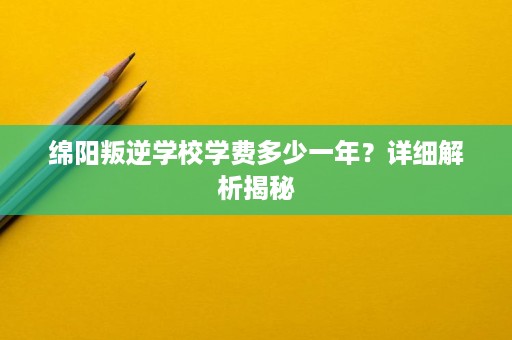 绵阳叛逆学校学费多少一年?详细解析揭秘 绵阳叛逆学校学费多少一年?详细解析揭秘