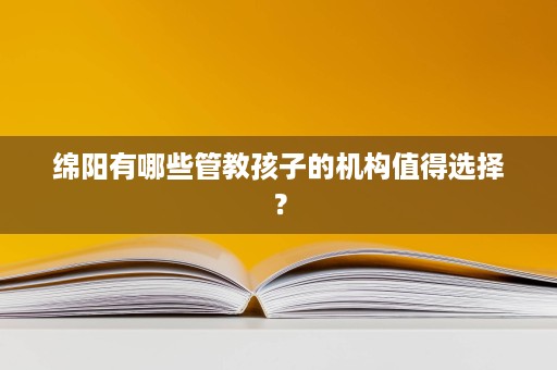 绵阳有哪些管教孩子的机构值得选择? 绵阳有哪些管教孩子的机构值得选择?
