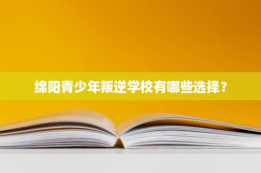 绵阳青少年叛逆学校有哪些选择？