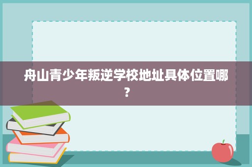 舟山青少年叛逆学校地址具体位置哪? 舟山青少年叛逆学校地址具体位置哪?