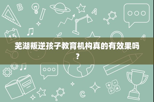 芜湖叛逆孩子教育机构真的有效果吗? 芜湖叛逆孩子教育机构真的有效果吗?