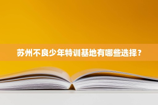 苏州不良少年特训基地有哪些选择? 苏州不良少年特训基地有哪些选择?