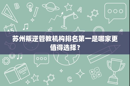 苏州叛逆管教机构排名第一是哪家更值得选择? 苏州叛逆管教机构排名第一是哪家更值得选择?