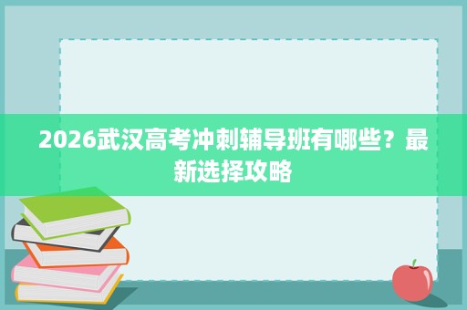 2026武汉高考冲刺辅导班有哪些?最新选择攻略 2026武汉高考冲刺辅导班有哪些?最新选择攻略