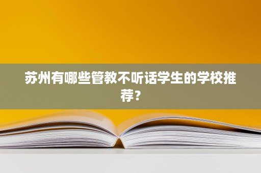 苏州有哪些管教不听话学生的学校推荐? 苏州有哪些管教不听话学生的学校推荐?