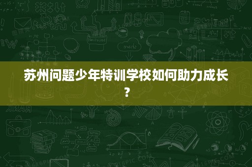 苏州问题少年特训学校如何助力成长？