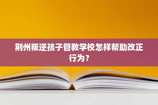 荆州叛逆孩子管教学校怎样帮助改正行为? 荆州叛逆孩子管教学校怎样帮助改正行为?