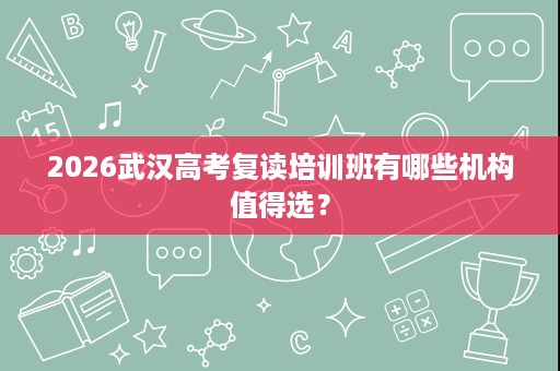 2026武汉高考复读培训班有哪些机构值得选? 2026武汉高考复读培训班有哪些机构值得选?