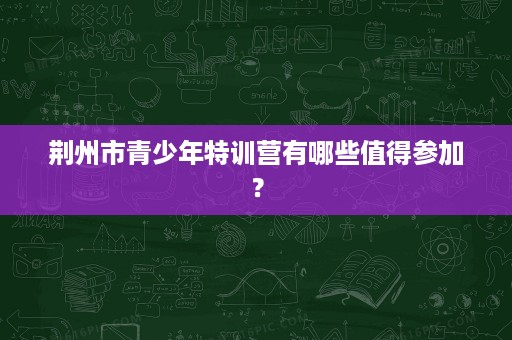 荆州市青少年特训营有哪些值得参加? 荆州市青少年特训营有哪些值得参加?