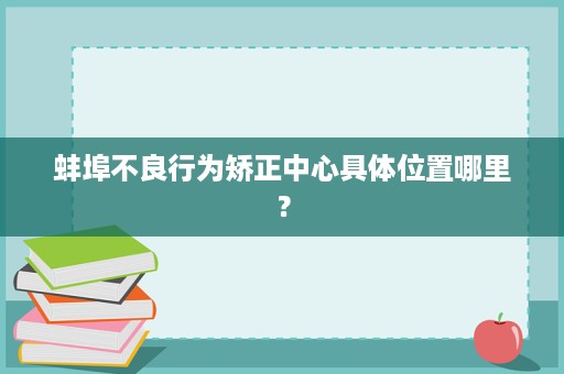 蚌埠不良行为矫正中心具体位置哪里? 蚌埠不良行为矫正中心具体位置哪里?
