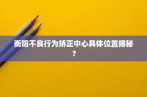 衡阳不良行为矫正中心具体位置揭秘? 衡阳不良行为矫正中心具体位置揭秘?