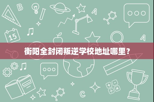 衡阳全封闭叛逆学校地址哪里？