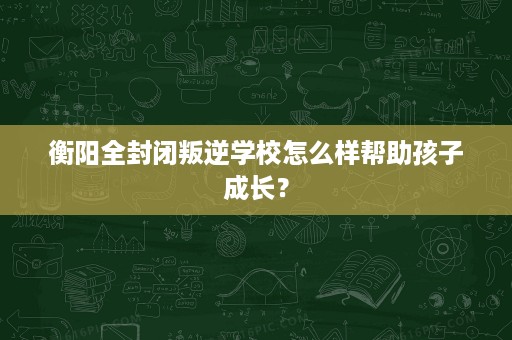 衡阳全封闭叛逆学校怎么样帮助孩子成长？