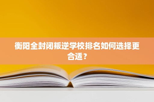 衡阳全封闭叛逆学校排名如何选择更合适? 衡阳全封闭叛逆学校排名如何选择更合适?