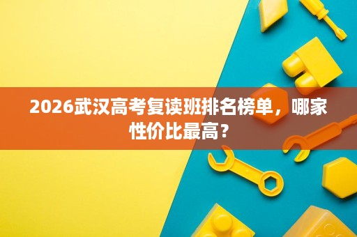2026武汉高考复读班排名榜单,哪家性价比最高? 2026武汉高考复读班排名榜单,哪家性价比最高?