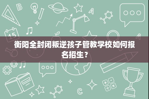 衡阳全封闭叛逆孩子管教学校如何报名招生? 衡阳全封闭叛逆孩子管教学校如何报名招生?
