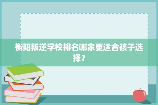 衡阳叛逆学校排名哪家更适合孩子选择? 衡阳叛逆学校排名哪家更适合孩子选择?