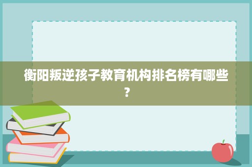 衡阳叛逆孩子教育机构排名榜有哪些? 衡阳叛逆孩子教育机构排名榜有哪些?