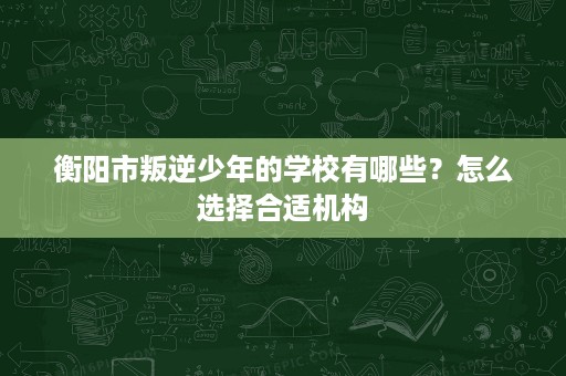 衡阳市叛逆少年的学校有哪些?怎么选择合适机构 衡阳市叛逆少年的学校有哪些?怎么选择合适机构