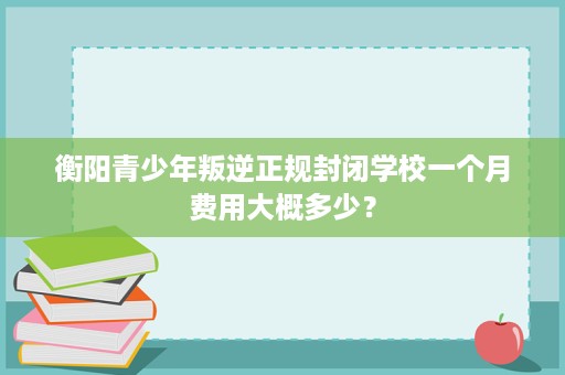 衡阳青少年叛逆正规封闭学校一个月费用大概多少? 衡阳青少年叛逆正规封闭学校一个月费用大概多少?