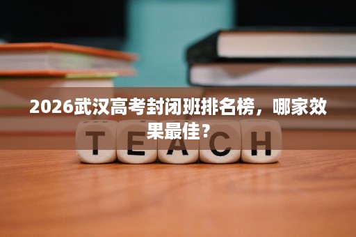 2026武汉高考封闭班排名榜,哪家效果最佳? 2026武汉高考封闭班排名榜,哪家效果最佳?
