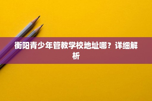衡阳青少年管教学校地址哪?详细解析 衡阳青少年管教学校地址哪?详细解析