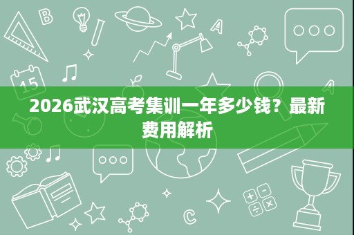 2026武汉高考集训一年多少钱?最新费用解析 2026武汉高考集训一年多少钱?最新费用解析