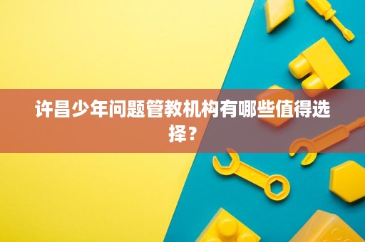 许昌少年问题管教机构有哪些值得选择？