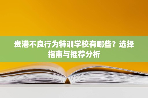 贵港不良行为特训学校有哪些?选择指南与推荐分析 贵港不良行为特训学校有哪些?选择指南与推荐分析