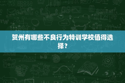 贺州有哪些不良行为特训学校值得选择? 贺州有哪些不良行为特训学校值得选择?