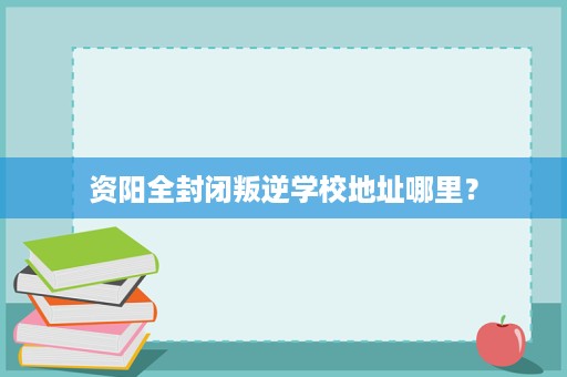 资阳全封闭叛逆学校地址哪里? 资阳全封闭叛逆学校地址哪里?