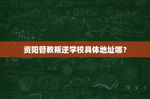 资阳管教叛逆学校具体地址哪? 资阳管教叛逆学校具体地址哪?