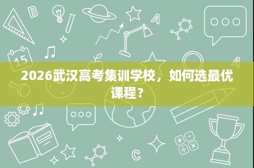 2026武汉高考集训学校,如何选最优课程? 2026武汉高考集训学校,如何选最优课程?
