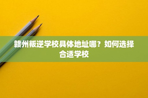赣州叛逆学校具体地址哪?如何选择合适学校 赣州叛逆学校具体地址哪?如何选择合适学校